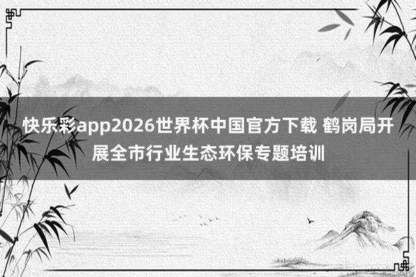 快乐彩app2026世界杯中国官方下载 鹤岗局开展全市行业生态环保专题培训
