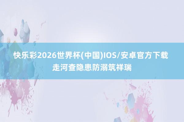 快乐彩2026世界杯(中国)IOS/安卓官方下载 走河查隐患防溺筑祥瑞
