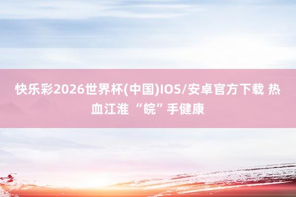快乐彩2026世界杯(中国)IOS/安卓官方下载 热血江淮 “皖”手健康