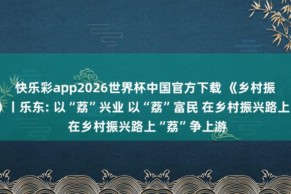 快乐彩app2026世界杯中国官方下载 《乡村振兴电视夜校》丨乐东: 以“荔”兴业 以“荔”富民 在乡村振兴路上“荔”争上游