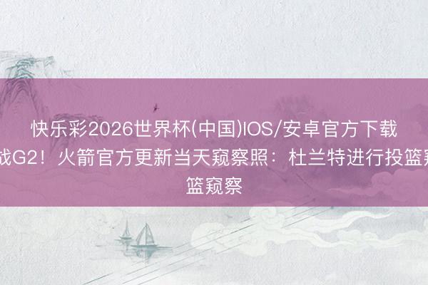 快乐彩2026世界杯(中国)IOS/安卓官方下载 备战G2！火箭官方更新当天窥察照：杜兰特进行投篮窥察