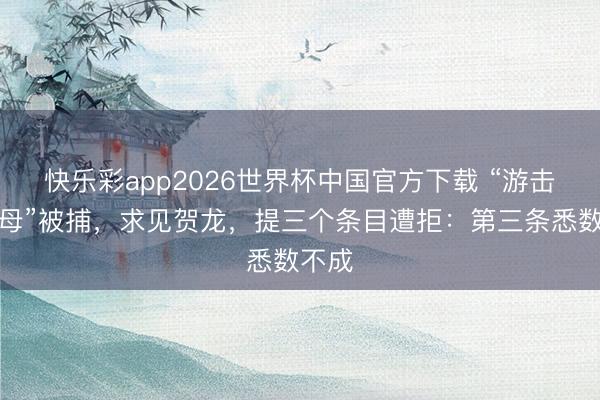 快乐彩app2026世界杯中国官方下载 “游击队之母”被捕，求见贺龙，提三个条目遭拒：第三条悉数不成