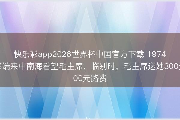 快乐彩app2026世界杯中国官方下载 1974年岑荣端来中南海看望毛主席，临别时，毛主席送她300元路费