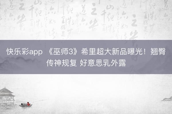 快乐彩app 《巫师3》希里超大新品曝光！翘臀传神规复 好意思乳外露