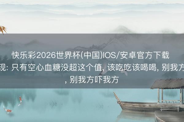 快乐彩2026世界杯(中国)IOS/安卓官方下载 医师发现: 只有空心血糖没超这个值， 该吃吃该喝喝， 别我方吓我方