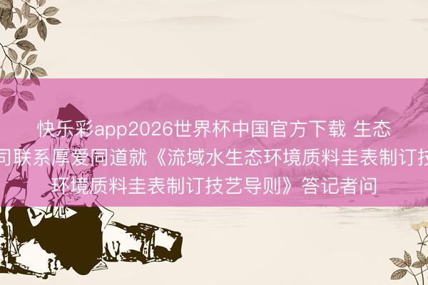 快乐彩app2026世界杯中国官方下载 生态环境部水生态环境司联系厚爱同道就《流域水生态环境质料圭表制订技艺导则》答记者问
