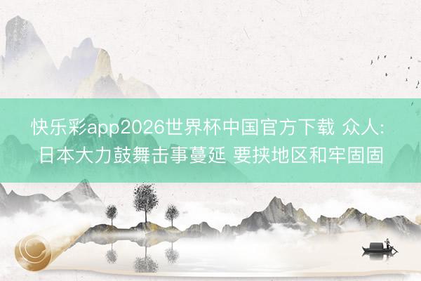 快乐彩app2026世界杯中国官方下载 众人: 日本大力鼓舞击事蔓延 要挟地区和牢固固