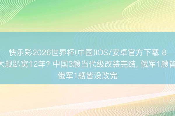 快乐彩2026世界杯(中国)IOS/安卓官方下载 8000吨大舰趴窝12年? 中国3艘当代级改装完结， 俄军1艘皆没改完