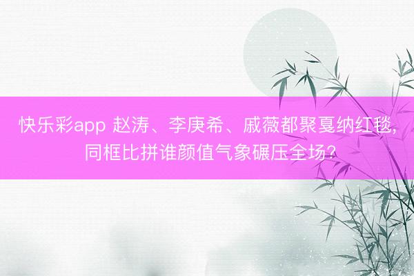 快乐彩app 赵涛、李庚希、戚薇都聚戛纳红毯, 同框比拼谁颜值气象碾压全场?
