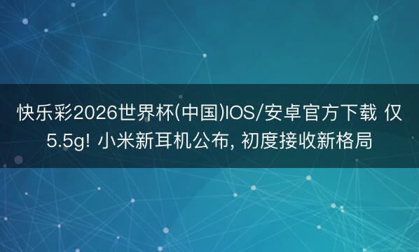 快乐彩2026世界杯(中国)IOS/安卓官方下载 仅5.5g! 小米新耳机公布， 初度接收新格局