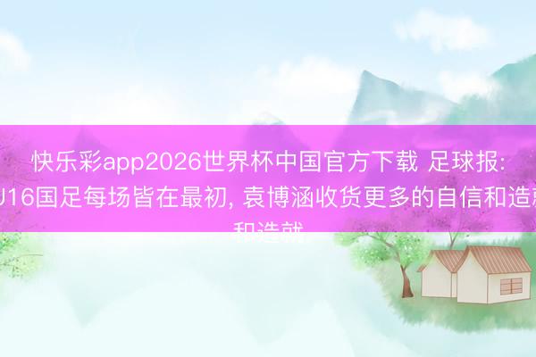 快乐彩app2026世界杯中国官方下载 足球报: U16国足每场皆在最初， 袁博涵收货更多的自信和造就