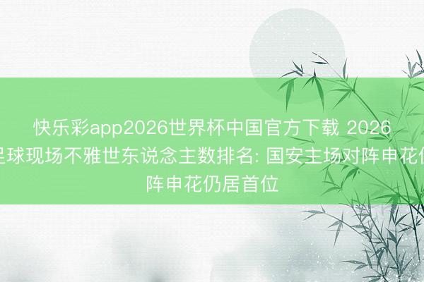 快乐彩app2026世界杯中国官方下载 2026年中国足球现场不雅世东说念主数排名: 国安主场对阵申花仍居首位