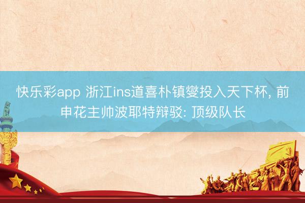 快乐彩app 浙江ins道喜朴镇燮投入天下杯， 前申花主帅波耶特辩驳: 顶级队长