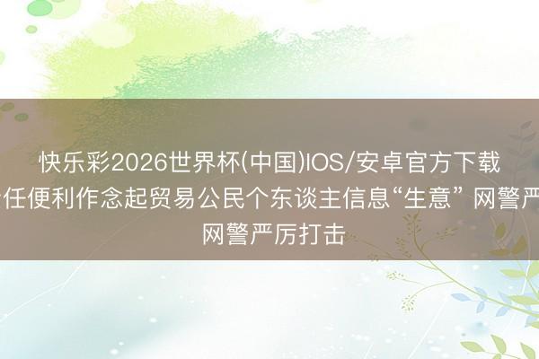 快乐彩2026世界杯(中国)IOS/安卓官方下载 把握责任便利作念起贸易公民个东谈主信息“生意” 网警严厉打击