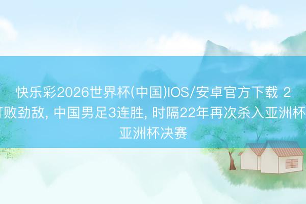快乐彩2026世界杯(中国)IOS/安卓官方下载 2-0打败劲敌， 中国男足3连胜， 时隔22年再次杀入亚洲杯决赛