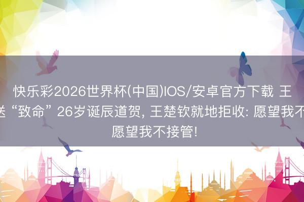 快乐彩2026世界杯(中国)IOS/安卓官方下载 王曼昱送 “致命” 26岁诞辰道贺， 王楚钦就地拒收: 愿望我不接管!