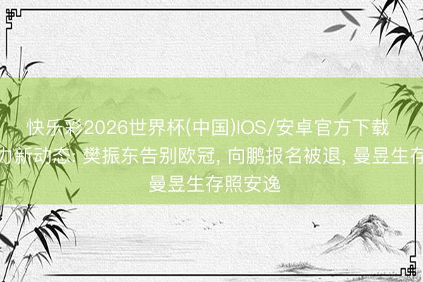 快乐彩2026世界杯(中国)IOS/安卓官方下载 国乒主力新动态: 樊振东告别欧冠， 向鹏报名被退， 曼昱生存照安逸