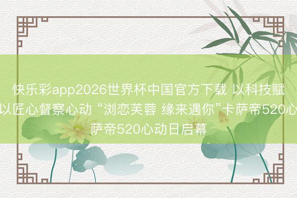 快乐彩app2026世界杯中国官方下载 以科技赋能罢休，以匠心督察心动 “浏恋芙蓉 缘来遇你”卡萨帝520心动日启幕