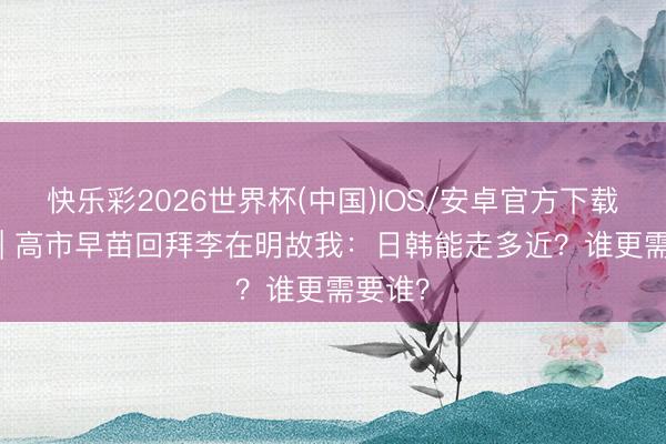 快乐彩2026世界杯(中国)IOS/安卓官方下载 深度 | 高市早苗回拜李在明故我：日韩能走多近？谁更需要谁？