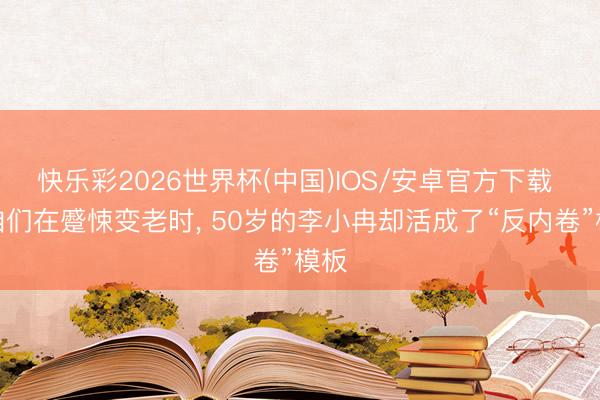 快乐彩2026世界杯(中国)IOS/安卓官方下载 当咱们在蹙悚变老时， 50岁的李小冉却活成了“反内卷”模板