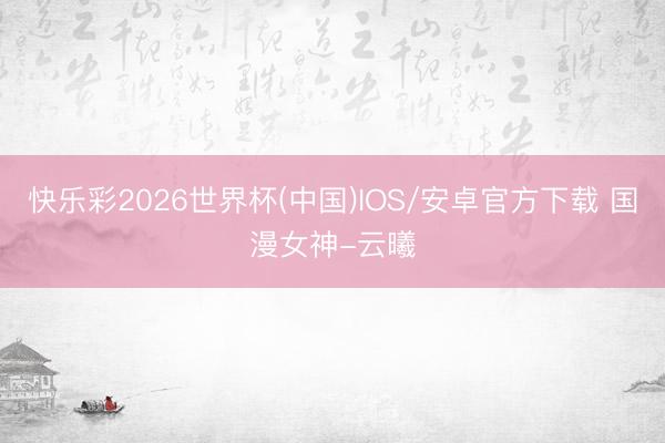 快乐彩2026世界杯(中国)IOS/安卓官方下载 国漫女神-云曦