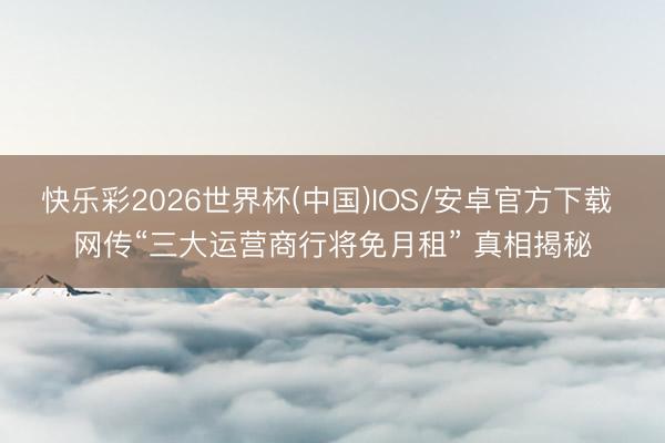 快乐彩2026世界杯(中国)IOS/安卓官方下载 网传“三大运营商行将免月租” 真相揭秘