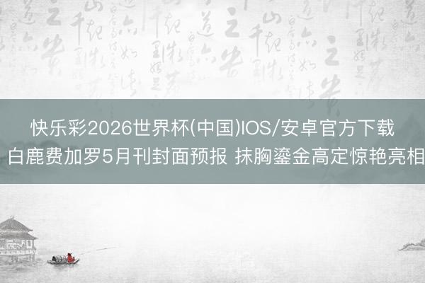 快乐彩2026世界杯(中国)IOS/安卓官方下载 白鹿费加罗5月刊封面预报 抹胸鎏金高定惊艳亮相