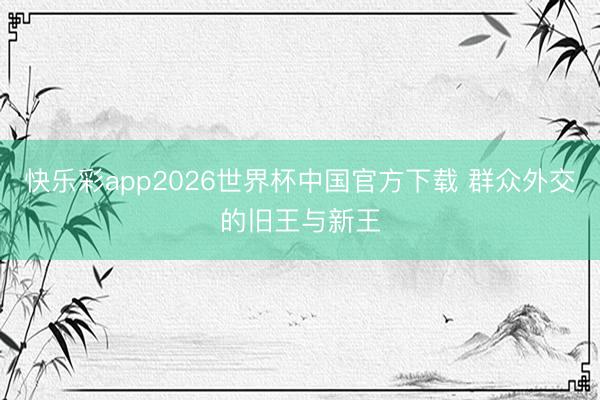 快乐彩app2026世界杯中国官方下载 群众外交的旧王与新王