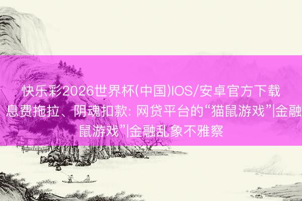 快乐彩2026世界杯(中国)IOS/安卓官方下载 担保再现、息费拖拉、阴魂扣款: 网贷平台的“猫鼠游戏”|金融乱象不雅察