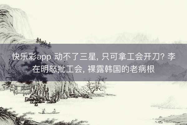 快乐彩app 动不了三星， 只可拿工会开刀? 李在明怒批工会， 裸露韩国的老病根