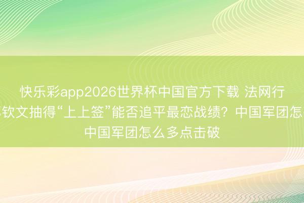 快乐彩app2026世界杯中国官方下载 法网行将开赛，郑钦文抽得“上上签”能否追平最恋战绩？中国军团怎么多点击破