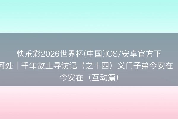 快乐彩2026世界杯(中国)IOS/安卓官方下载 乡关何处｜千年故土寻访记（之十四）义门子弟今安在（互动篇）