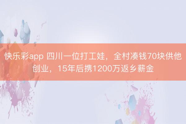 快乐彩app 四川一位打工娃，全村凑钱70块供他创业，15年后携1200万返乡薪金