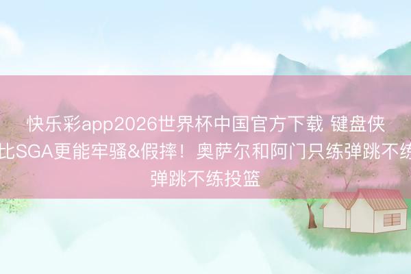 快乐彩app2026世界杯中国官方下载 键盘侠|布克比SGA更能牢骚&假摔！奥萨尔和阿门只练弹跳不练投篮