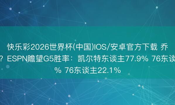 快乐彩2026世界杯(中国)IOS/安卓官方下载 乔治垂钓季？ESPN瞻望G5胜率：凯尔特东谈主77.9% 76东谈主22.1%