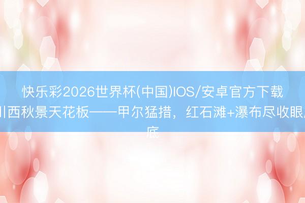 快乐彩2026世界杯(中国)IOS/安卓官方下载 川西秋景天花板——甲尔猛措，红石滩+瀑布尽收眼底