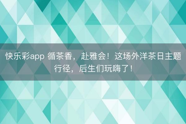 快乐彩app 循茶香，赴雅会！这场外洋茶日主题行径，后生们玩嗨了！