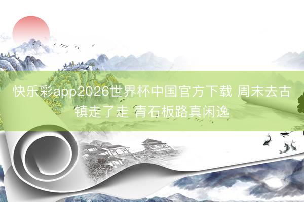 快乐彩app2026世界杯中国官方下载 周末去古镇走了走 青石板路真闲逸