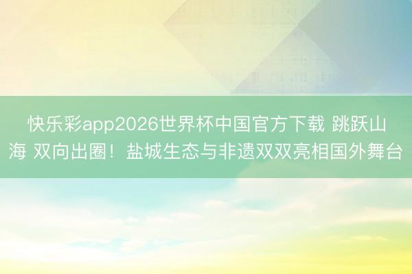快乐彩app2026世界杯中国官方下载 跳跃山海 双向出圈！盐城生态与非遗双双亮相国外舞台