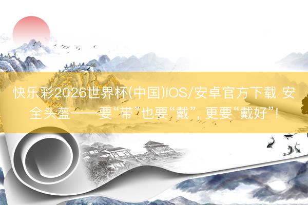 快乐彩2026世界杯(中国)IOS/安卓官方下载 安全头盔——要“带”也要“戴”， 更要“戴好”!