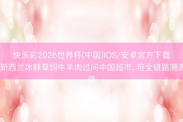 快乐彩2026世界杯(中国)IOS/安卓官方下载 新西兰冰鲜草饲牛羊肉过问中国超市， 可全链路溯源
