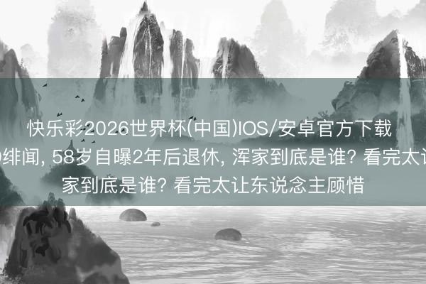 快乐彩2026世界杯(中国)IOS/安卓官方下载 何冰成婚28年0绯闻， 58岁自曝2年后退休， 浑家到底是谁? 看完太让东说念主顾惜