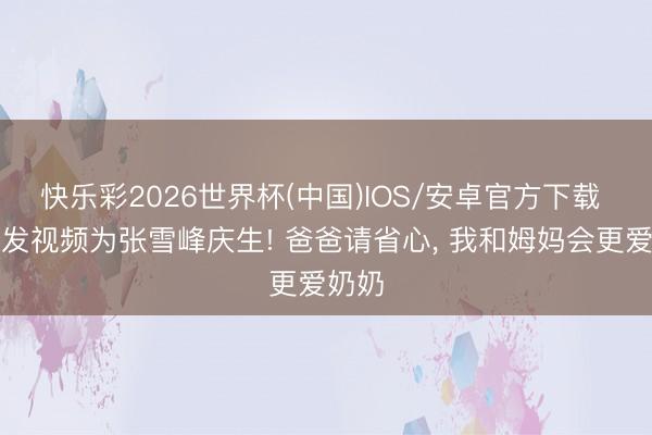 快乐彩2026世界杯(中国)IOS/安卓官方下载 女儿发视频为张雪峰庆生! 爸爸请省心， 我和姆妈会更爱奶奶