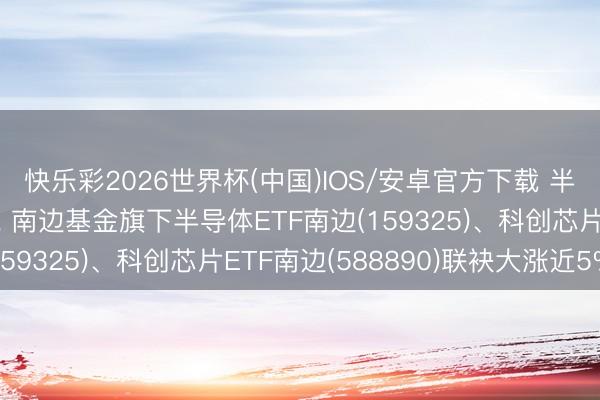 快乐彩2026世界杯(中国)IOS/安卓官方下载 半导体产业链全线走强， 南边基金旗下半导体ETF南边(159325)、科创芯片ETF南边(588890)联袂大涨近5%