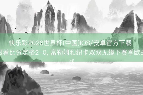 快乐彩2026世界杯(中国)IOS/安卓官方下载 跟着比分定格2-0， 富勒姆和纽卡双双无缘下赛季欧战