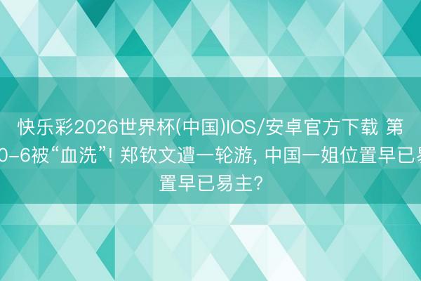 快乐彩2026世界杯(中国)IOS/安卓官方下载 第二盘0-6被“血洗”! 郑钦文遭一轮游， 中国一姐位置早已易主?
