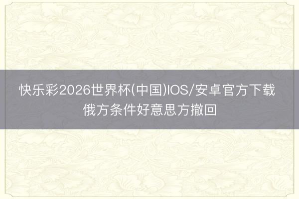 快乐彩2026世界杯(中国)IOS/安卓官方下载 俄方条件好意思方撤回