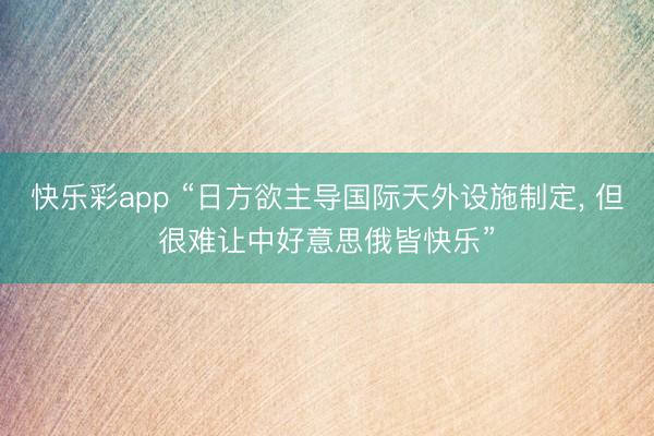 快乐彩app “日方欲主导国际天外设施制定， 但很难让中好意思俄皆快乐”