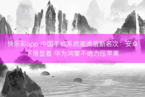 快乐彩app 中国手机系统阛阓最新名次：安卓下滑显着 华为鸿蒙不绝力压苹果