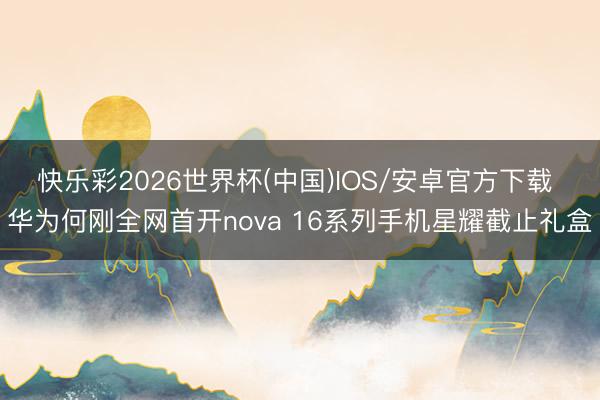 快乐彩2026世界杯(中国)IOS/安卓官方下载 华为何刚全网首开nova 16系列手机星耀截止礼盒